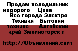 Продам холодильник недорого. › Цена ­ 15 000 - Все города Электро-Техника » Бытовая техника   . Алтайский край,Змеиногорск г.